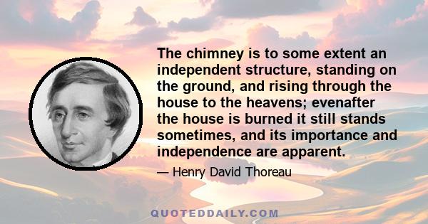 The chimney is to some extent an independent structure, standing on the ground, and rising through the house to the heavens; evenafter the house is burned it still stands sometimes, and its importance and independence