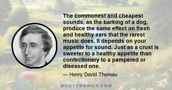 The commonest and cheapest sounds, as the barking of a dog, produce the same effect on fresh and healthy ears that the rarest music does. It depends on your appetite for sound. Just as a crust is sweeter to a healthy