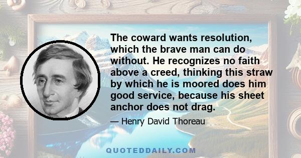 The coward wants resolution, which the brave man can do without. He recognizes no faith above a creed, thinking this straw by which he is moored does him good service, because his sheet anchor does not drag.