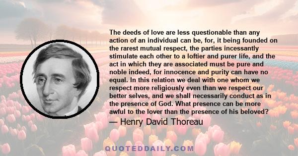 The deeds of love are less questionable than any action of an individual can be, for, it being founded on the rarest mutual respect, the parties incessantly stimulate each other to a loftier and purer life, and the act