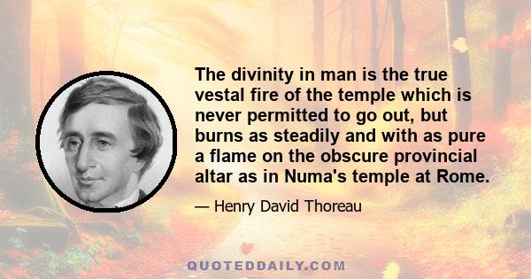 The divinity in man is the true vestal fire of the temple which is never permitted to go out, but burns as steadily and with as pure a flame on the obscure provincial altar as in Numa's temple at Rome.