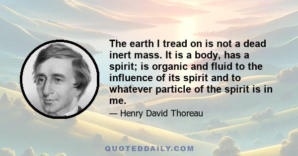 The earth I tread on is not a dead inert mass. It is a body, has a spirit; is organic and fluid to the influence of its spirit and to whatever particle of the spirit is in me.