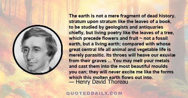 The earth is not a mere fragment of dead history, stratum upon stratum like the leaves of a book, to be studied by geologists and antiquaries chiefly, but living poetry like the leaves of a tree, which precede flowers