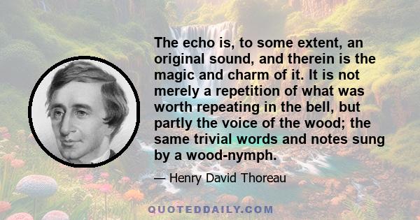 The echo is, to some extent, an original sound, and therein is the magic and charm of it. It is not merely a repetition of what was worth repeating in the bell, but partly the voice of the wood; the same trivial words