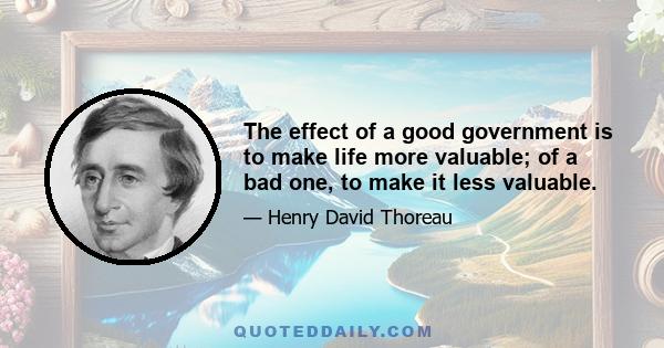 The effect of a good government is to make life more valuable; of a bad one, to make it less valuable.