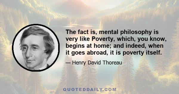 The fact is, mental philosophy is very like Poverty, which, you know, begins at home; and indeed, when it goes abroad, it is poverty itself.