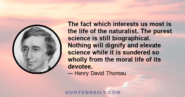 The fact which interests us most is the life of the naturalist. The purest science is still biographical. Nothing will dignify and elevate science while it is sundered so wholly from the moral life of its devotee.