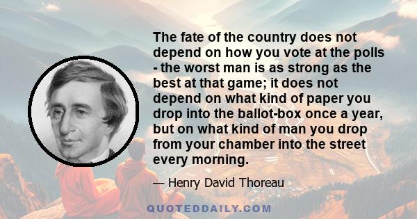 The fate of the country does not depend on how you vote at the polls - the worst man is as strong as the best at that game; it does not depend on what kind of paper you drop into the ballot-box once a year, but on what