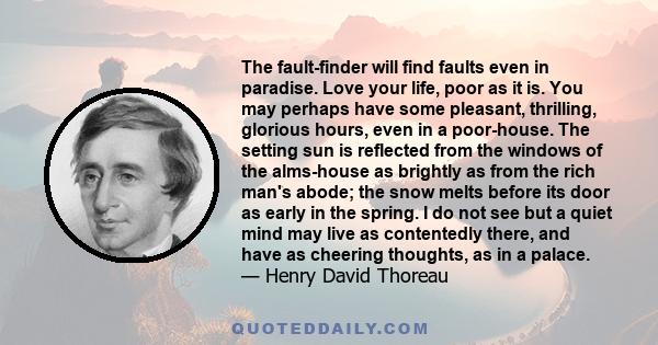 The fault-finder will find faults even in paradise. Love your life, poor as it is. You may perhaps have some pleasant, thrilling, glorious hours, even in a poor-house. The setting sun is reflected from the windows of