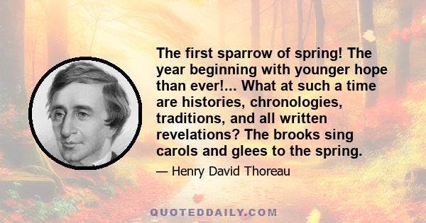 The first sparrow of spring! The year beginning with younger hope than ever!... What at such a time are histories, chronologies, traditions, and all written revelations? The brooks sing carols and glees to the spring.