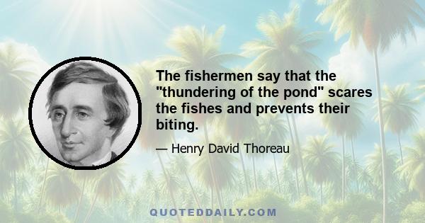 The fishermen say that the thundering of the pond scares the fishes and prevents their biting.