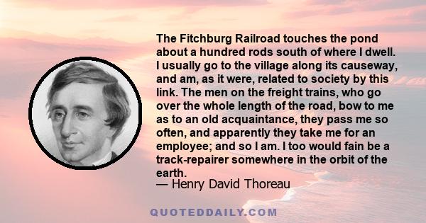 The Fitchburg Railroad touches the pond about a hundred rods south of where I dwell. I usually go to the village along its causeway, and am, as it were, related to society by this link. The men on the freight trains,