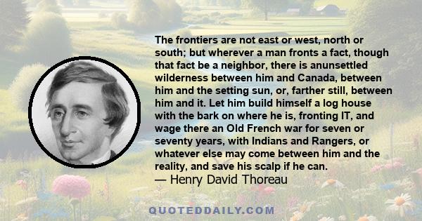 The frontiers are not east or west, north or south; but wherever a man fronts a fact, though that fact be a neighbor, there is anunsettled wilderness between him and Canada, between him and the setting sun, or, farther