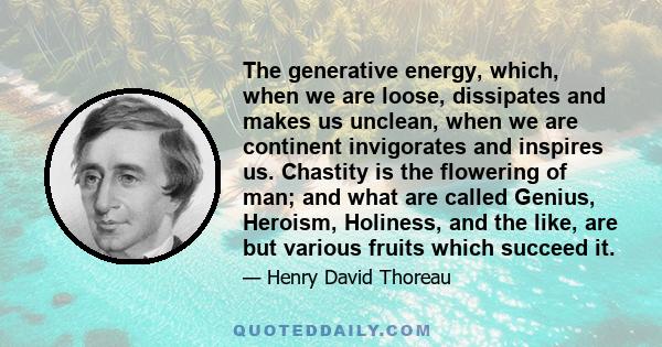 The generative energy, which, when we are loose, dissipates and makes us unclean, when we are continent invigorates and inspires us. Chastity is the flowering of man; and what are called Genius, Heroism, Holiness, and