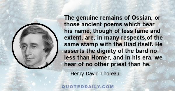 The genuine remains of Ossian, or those ancient poems which bear his name, though of less fame and extent, are, in many respects,of the same stamp with the Iliad itself. He asserts the dignity of the bard no less than