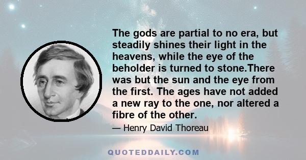 The gods are partial to no era, but steadily shines their light in the heavens, while the eye of the beholder is turned to stone.There was but the sun and the eye from the first. The ages have not added a new ray to the 