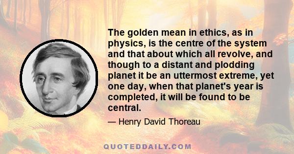 The golden mean in ethics, as in physics, is the centre of the system and that about which all revolve, and though to a distant and plodding planet it be an uttermost extreme, yet one day, when that planet's year is