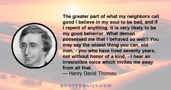 The greater part of what my neighbors call good I believe in my soul to be bad, and if I repent of anything, it is very likely to be my good behavior. What demon possessed me that I behaved so well? You may say the