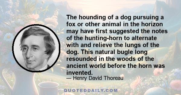 The hounding of a dog pursuing a fox or other animal in the horizon may have first suggested the notes of the hunting-horn to alternate with and relieve the lungs of the dog. This natural bugle long resounded in the