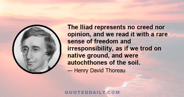 The Iliad represents no creed nor opinion, and we read it with a rare sense of freedom and irresponsibility, as if we trod on native ground, and were autochthones of the soil.