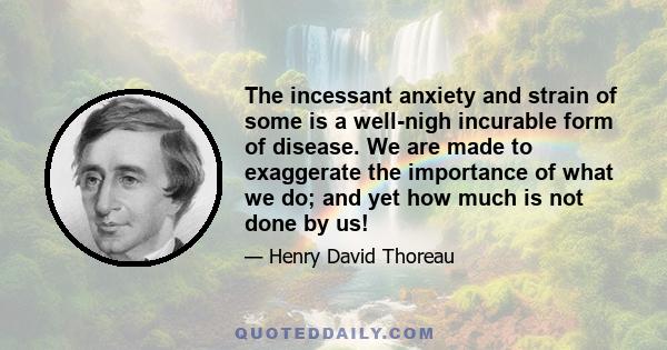 The incessant anxiety and strain of some is a well-nigh incurable form of disease. We are made to exaggerate the importance of what we do; and yet how much is not done by us!