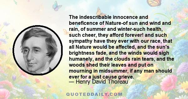 The indescribable innocence and beneficence of Nature-of sun and wind and rain, of summer and winter-such health, such cheer, they afford forever! and such sympathy have they ever with our race, that all Nature would be 