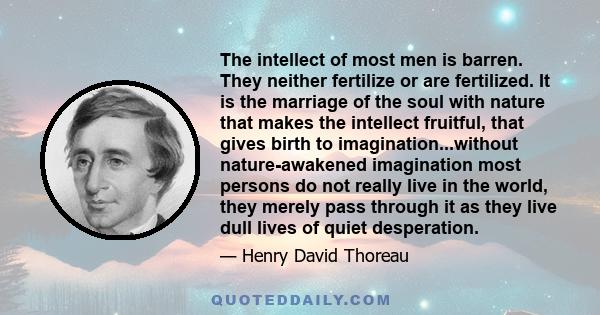 The intellect of most men is barren. They neither fertilize or are fertilized. It is the marriage of the soul with nature that makes the intellect fruitful, that gives birth to imagination...without nature-awakened