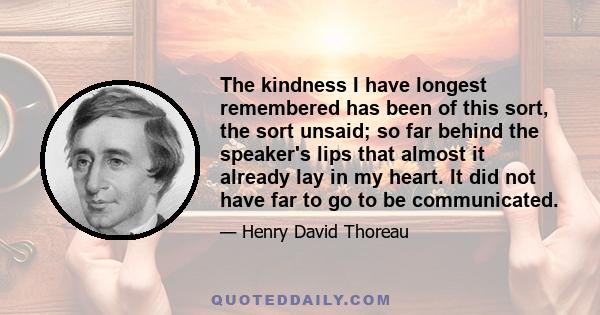 The kindness I have longest remembered has been of this sort, the sort unsaid; so far behind the speaker's lips that almost it already lay in my heart. It did not have far to go to be communicated.