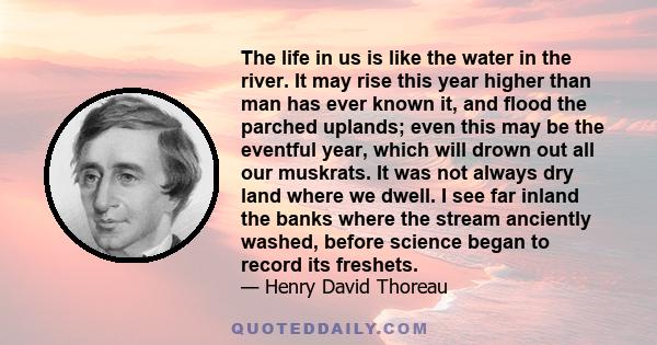 The life in us is like the water in the river. It may rise this year higher than man has ever known it, and flood the parched uplands; even this may be the eventful year, which will drown out all our muskrats. It was