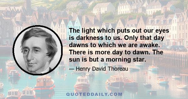 The light which puts out our eyes is darkness to us. Only that day dawns to which we are awake. There is more day to dawn. The sun is but a morning star.