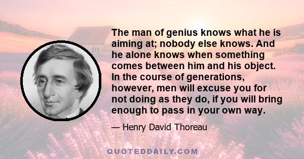 The man of genius knows what he is aiming at; nobody else knows. And he alone knows when something comes between him and his object. In the course of generations, however, men will excuse you for not doing as they do,