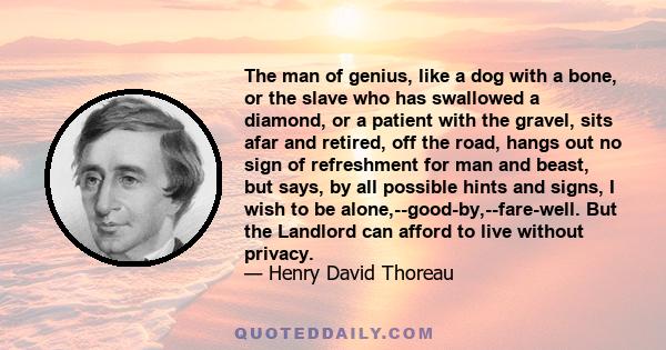 The man of genius, like a dog with a bone, or the slave who has swallowed a diamond, or a patient with the gravel, sits afar and retired, off the road, hangs out no sign of refreshment for man and beast, but says, by