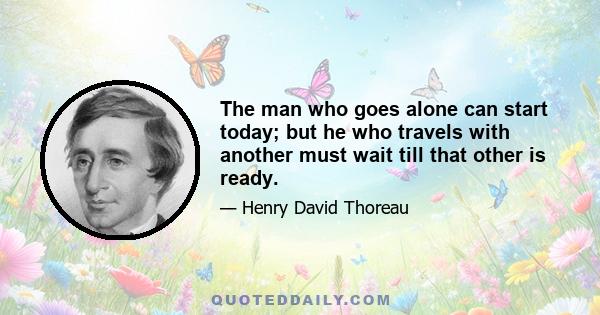 The man who goes alone can start today; but he who travels with another must wait till that other is ready.