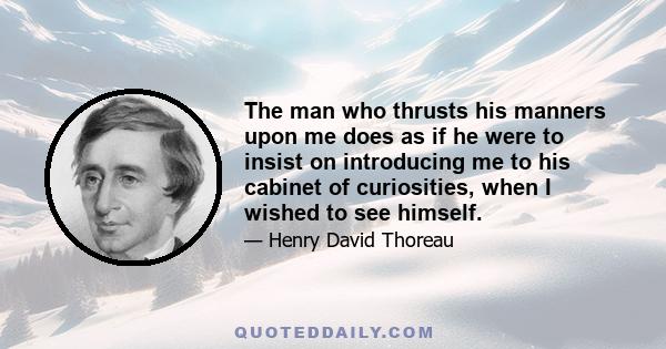 The man who thrusts his manners upon me does as if he were to insist on introducing me to his cabinet of curiosities, when I wished to see himself.