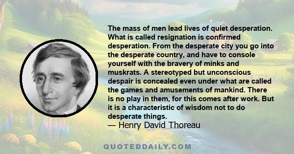 The mass of men lead lives of quiet desperation. What is called resignation is confirmed desperation. From the desperate city you go into the desperate country, and have to console yourself with the bravery of minks and 