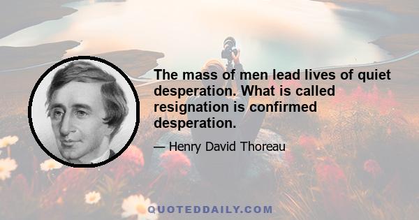 The mass of men lead lives of quiet desperation. What is called resignation is confirmed desperation.