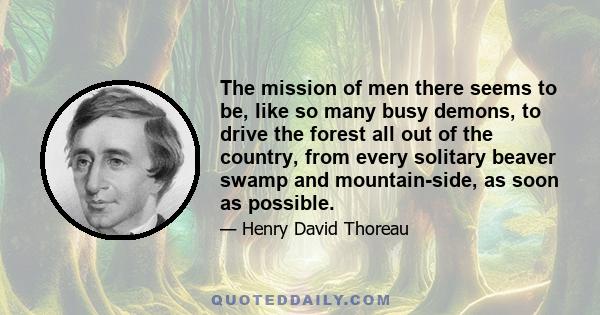 The mission of men there seems to be, like so many busy demons, to drive the forest all out of the country, from every solitary beaver swamp and mountain-side, as soon as possible.