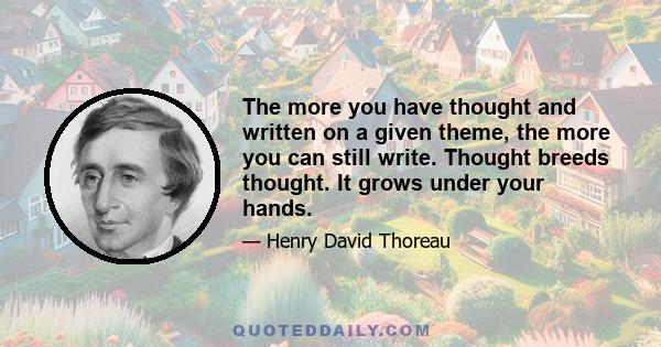 The more you have thought and written on a given theme, the more you can still write. Thought breeds thought. It grows under your hands.