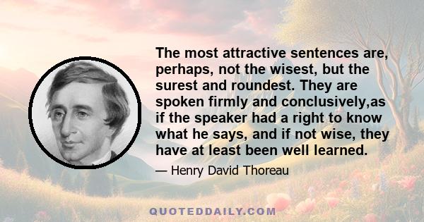 The most attractive sentences are, perhaps, not the wisest, but the surest and roundest. They are spoken firmly and conclusively,as if the speaker had a right to know what he says, and if not wise, they have at least