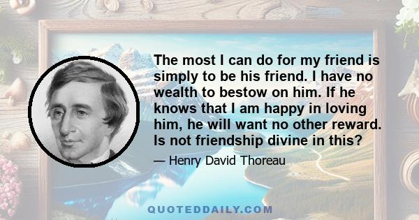 The most I can do for my friend is simply to be his friend. I have no wealth to bestow on him. If he knows that I am happy in loving him, he will want no other reward. Is not friendship divine in this?