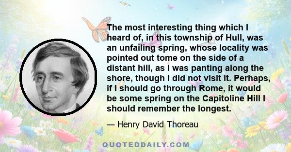 The most interesting thing which I heard of, in this township of Hull, was an unfailing spring, whose locality was pointed out tome on the side of a distant hill, as I was panting along the shore, though I did not visit 