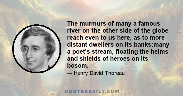 The murmurs of many a famous river on the other side of the globe reach even to us here, as to more distant dwellers on its banks;many a poet's stream, floating the helms and shields of heroes on its bosom.