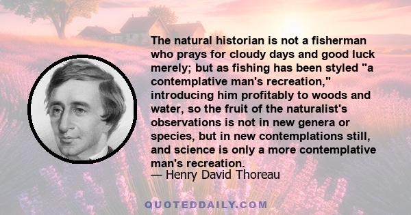 The natural historian is not a fisherman who prays for cloudy days and good luck merely; but as fishing has been styled a contemplative man's recreation, introducing him profitably to woods and water, so the fruit of