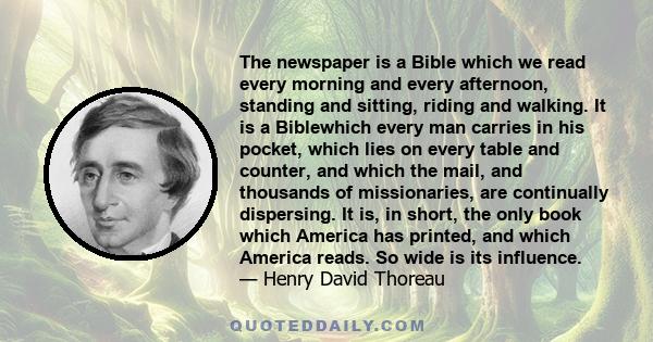 The newspaper is a Bible which we read every morning and every afternoon, standing and sitting, riding and walking. It is a Biblewhich every man carries in his pocket, which lies on every table and counter, and which