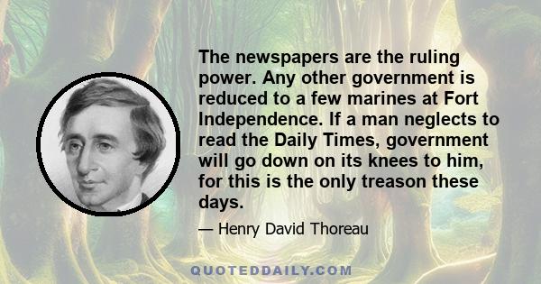 The newspapers are the ruling power. Any other government is reduced to a few marines at Fort Independence. If a man neglects to read the Daily Times, government will go down on its knees to him, for this is the only