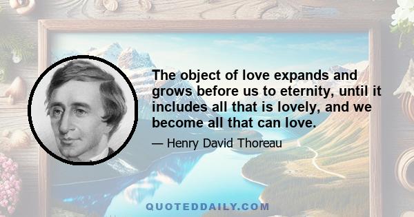 The object of love expands and grows before us to eternity, until it includes all that is lovely, and we become all that can love.