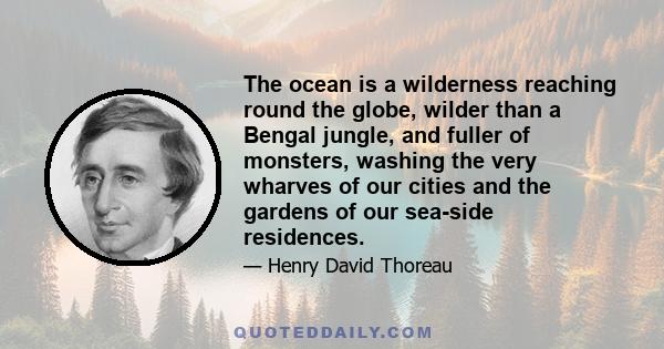 The ocean is a wilderness reaching round the globe, wilder than a Bengal jungle, and fuller of monsters, washing the very wharves of our cities and the gardens of our sea-side residences.