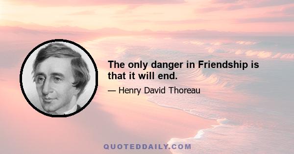 The only danger in Friendship is that it will end.