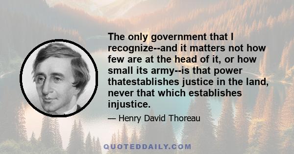 The only government that I recognize--and it matters not how few are at the head of it, or how small its army--is that power thatestablishes justice in the land, never that which establishes injustice.