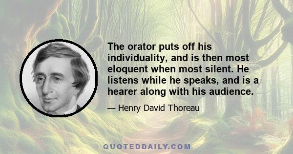 The orator puts off his individuality, and is then most eloquent when most silent. He listens while he speaks, and is a hearer along with his audience.